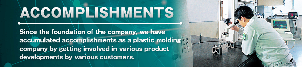 ACCOMPLISHMENTS Since the foundation of the company, we have accumulated accomplishments as a plastic molding company by getting involved in various product developments by various customers.